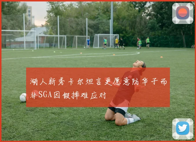 湖人新秀卡尔坦言更愿意防华子而非SGA因假摔难应对