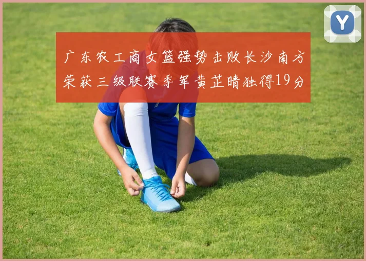 广东农工商女篮强势击败长沙南方荣获三级联赛季军黄芷晴独得19分助力胜利