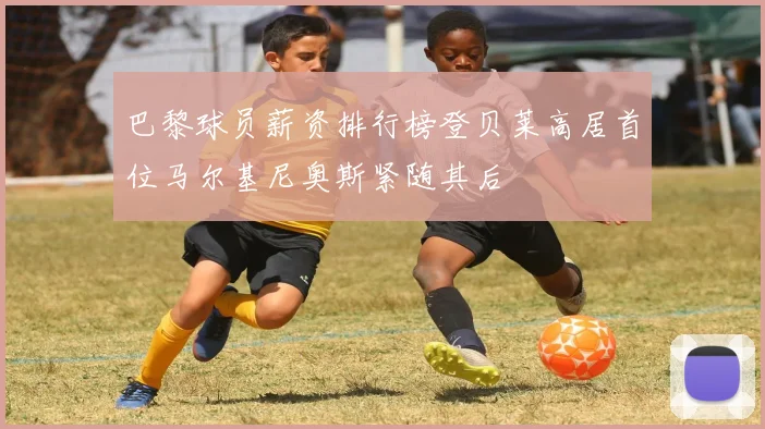 巴黎球员薪资排行榜登贝莱高居首位马尔基尼奥斯紧随其后
