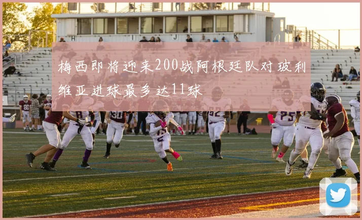 梅西即将迎来200战阿根廷队对玻利维亚进球最多达11球