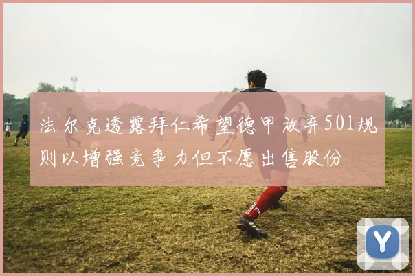 法尔克透露拜仁希望德甲放弃501规则以增强竞争力但不愿出售股份
