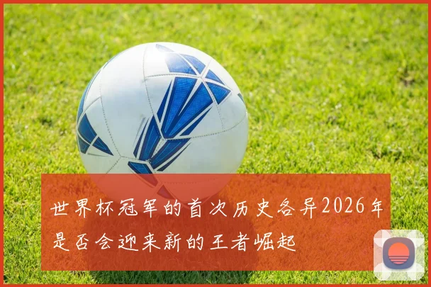 世界杯冠军的首次历史各异2026年是否会迎来新的王者崛起