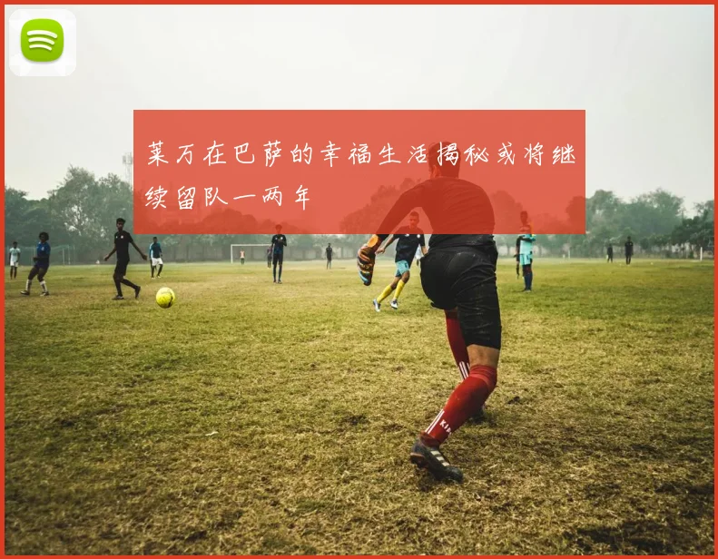 莱万在巴萨的幸福生活揭秘或将继续留队一两年