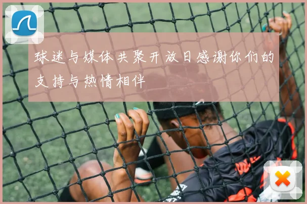 球迷与媒体共聚开放日感谢你们的支持与热情相伴