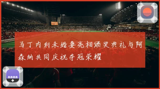 马丁内利未婚妻亮相颁奖典礼与阿森纳共同庆祝夺冠荣耀
