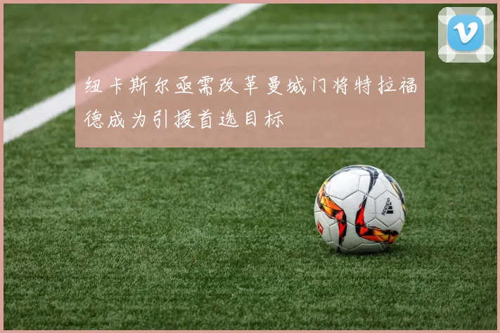 纽卡斯尔亟需改革曼城门将特拉福德成为引援首选目标