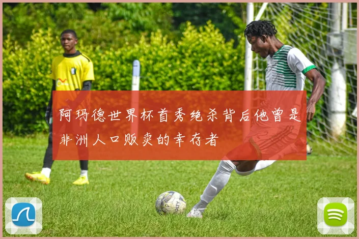 阿玛德世界杯首秀绝杀背后他曾是非洲人口贩卖的幸存者
