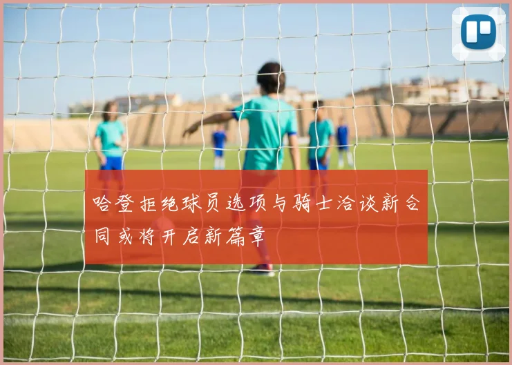 哈登拒绝球员选项与骑士洽谈新合同或将开启新篇章