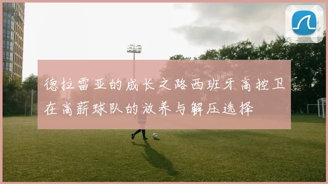 德拉雷亚的成长之路西班牙高控卫在高薪球队的放养与解压选择