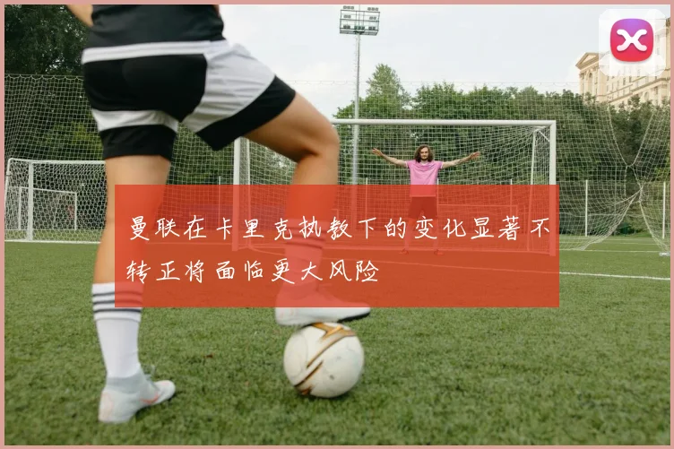 曼联在卡里克执教下的变化显著不转正将面临更大风险
