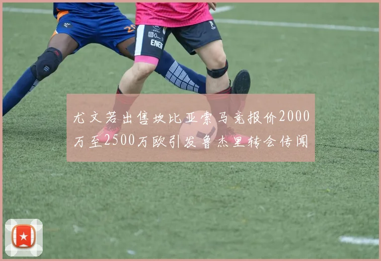 尤文若出售坎比亚索马竞报价2000万至2500万欧引发鲁杰里转会传闻