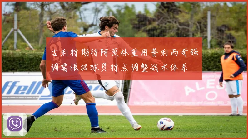 古利特期待阿莫林重用普利西奇强调需根据球员特点调整战术体系