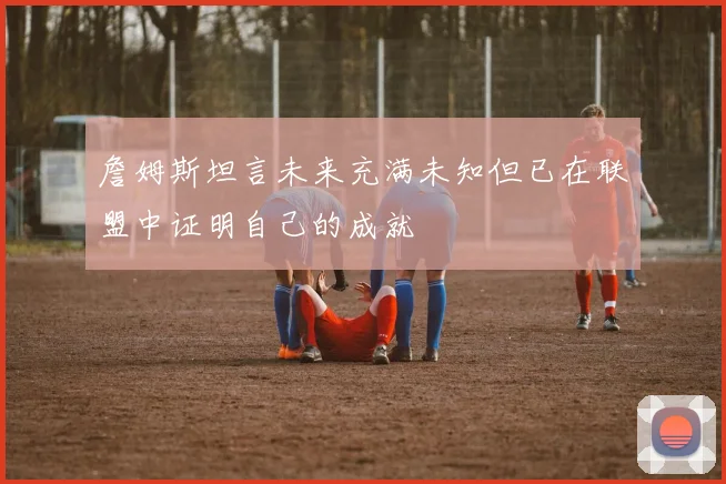 詹姆斯坦言未来充满未知但已在联盟中证明自己的成就