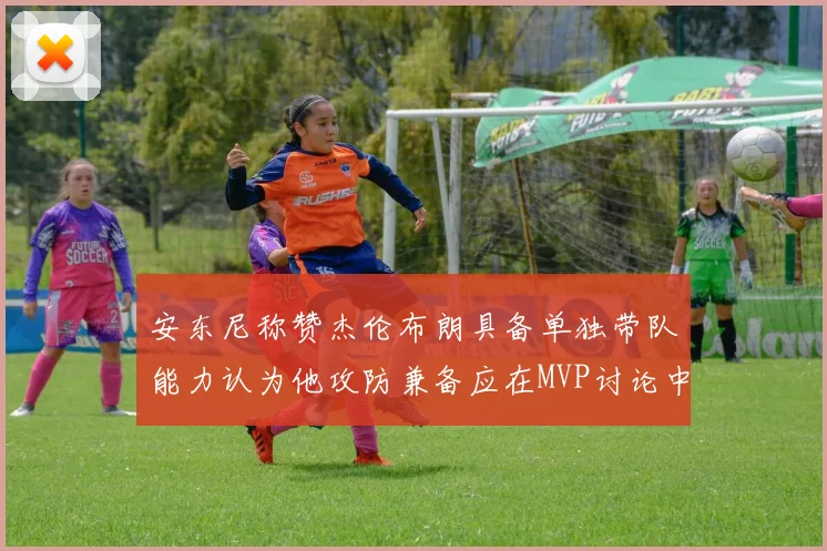 安东尼称赞杰伦布朗具备单独带队能力认为他攻防兼备应在MVP讨论中占有一席之地