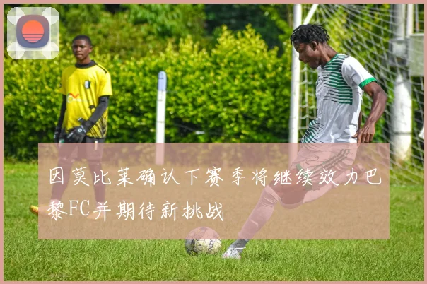 因莫比莱确认下赛季将继续效力巴黎FC并期待新挑战