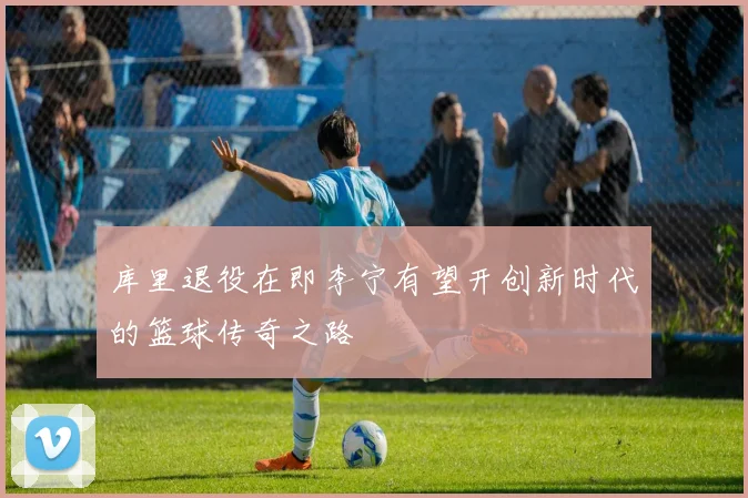 库里退役在即李宁有望开创新时代的篮球传奇之路