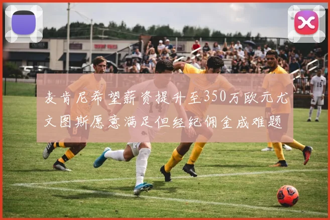 麦肯尼希望薪资提升至350万欧元尤文图斯愿意满足但经纪佣金成难题